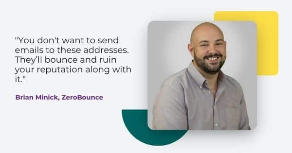 Quote from Brian Minick, " you don't want to send emails to these addresses. They'll bounce and ruin your reputation along with it. "