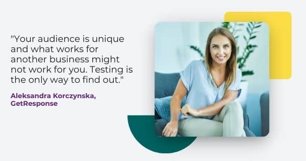 email marketing strategy from Aleksandra Korczynska, " Your audience is unique and what works for another business might not work for you. Testing is the only way to find out."