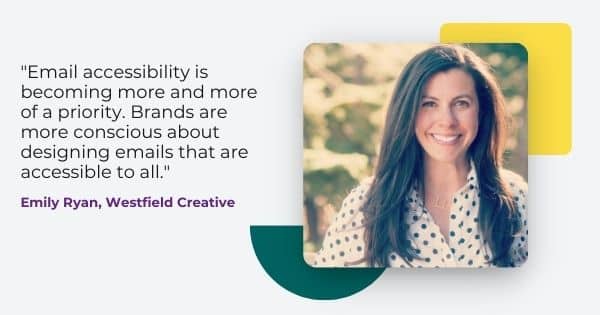 Quote from Emily Ryan, of Westfield Creative: "Email accessibility is becoming more and more of a priority. Brands are more conscious about designing emails that are accessible to all."